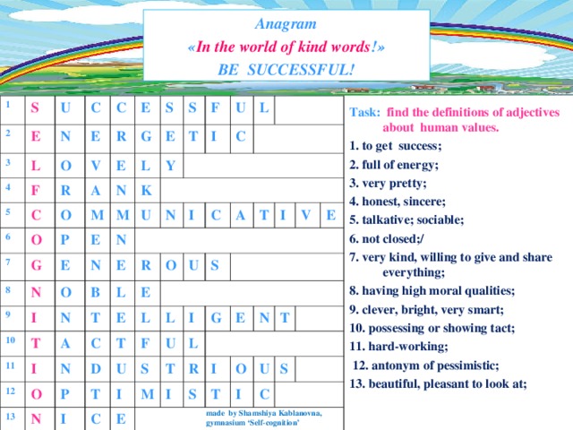 Anagram  « In the world of kind words ! »  BE   SUCCESSFUL! 1 2 S E U 3 4 N L C F E 5 C O 6 V C R E R A O G O 7 S E L N G E M P S 8 K E T 9 E N F Y M U I I N U N 10 O C 11 N E N L B T T I R I A L 12 N O C 13 E C O E L N A U D P T I T S U T F L I C I S I U E V L M T G R E E I I N S T O T I U S C Task:  find the definitions of adjectives about human v alues . 1. to get success; 2. full of energy; 3. very pretty; 4. honest, sincere; 5. talkative; sociable; 6. not closed;/ 7. very kind, willing to give and share everything; 8. having high moral qualities; 9. clever, bright, very smart; 10. possessing or showing tact; 11. hard-working;  12. antonym of pessimistic; 13. beautiful, pleasant to look at; made by Shamshiya Kablanovna, gymnasium ‘Self-cognition’ 