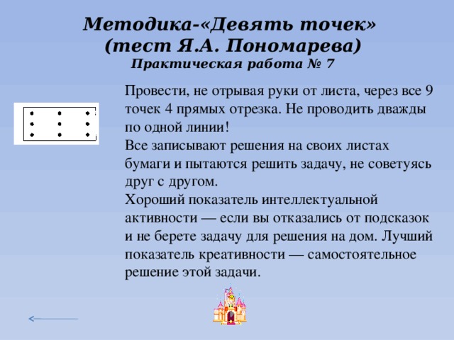 Методика-«Девять точек» (тест Я.А. Пономарева) Практическая работа № 7 Провести, не отрывая руки от листа, через все 9 точек 4 прямых отрезка. Не проводить дважды по одной линии! Все записывают решения на своих листах бумаги и пытаются решить задачу, не советуясь друг с другом. Хороший показатель интеллектуальной активности — если вы отказались от подсказок и не берете задачу для решения на дом. Лучший показатель креативности — самостоятельное решение этой задачи. Педагог заранее рисует на доске матрицу из девяти точек. Участники записывают их на своих листах бумаги и пытаются решить задачу, не советуясь друг с другом. Через 7 минут можно подойти и дать желающим шёпотом подсказку: «Попробуйте выйти за пределы квадрата точек». Дело в том, что люди начинают интуитивно решать в пределах квадрата. Преодоление этого навязываемого образа даётся не каждому. Творчество предполагает выход за пределы обычного, стереотипного, привычного. Для этого требуется умение отстраняться от установок прошлого опыта, смелость, гибкость терпение.  