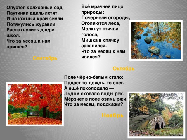 Всё мрачней лицо природы:  Почернели огороды,  Оголяются леса,  Молкнут птичьи голоса,  Мишка в спячку завалился.  Что за месяц к нам явился?   Октябрь Опустел колхозный сад,  Паутинки вдаль летят,  И на южный край земли  Потянулись журавли.  Распахнулись двери школ.  Что за месяц к нам пришёл?   Сентябрь Поле чёрно-белым стало: Падает то дождь, то снег. А ещё похолодало — Льдом сковало воды рек. Мёрзнет в поле озимь ржи. Что за месяц, подскажи?   Ноябрь 
