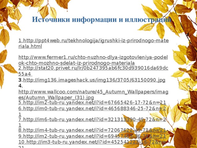 Источники информации и иллюстраций  1.http://ppt4web.ru/tekhnologija/igrushki-iz-prirodnogo-materiala.html  http://www.fermer1.ru/chto-nuzhno-dlya-izgotovleniya-podelok-chto-mozhno-sdelat-iz-prirodnogo-materiala 2. http :// stat 20. privet . ru / lr /0 b 247395 ab 6 fc 30 d 939016 da 69 dc 55 a 4 3. http://img136.imageshack.us/img136/3705/63150090.jpg 4. http://www.wallcoo.com/nature/45_Autumn_Wallpapers/images/Autumn_Wallpaper_(31).jpg 5.http://im2-tub-ru.yandex.net/i?id=67665426-17-72&n=21 6.http://im0-tub-ru.yandex.net/i?id=465688346-25-72&n=21 7.http://im6-tub-ru.yandex.net/i?id=321313390-49-72&n=21 8.http://im4-tub-ru.yandex.net/i?id=72067622-49-72&n=21 9.http://im2-tub-ru.yandex.net/i?id=69457453-36-72&n=21 10.http://im3-tub-ru.yandex.net/i?id=452541223-16-72&n=21 11.http://www.fermer1.ru/book_image/Bazik_Gulyanc_Chto_mozhno_sdelat_iz_prirodnogo_materiala/3869-i_005.jpg 