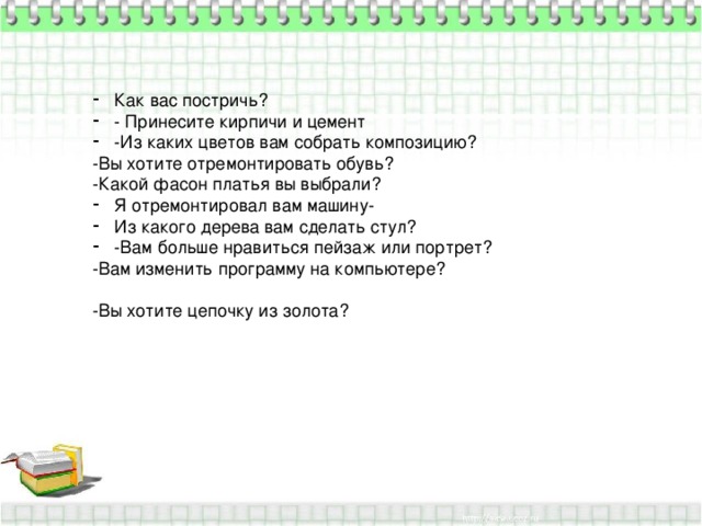 Как вас постричь? - Принесите кирпичи и цемент -Из каких цветов вам собрать композицию? -Вы хотите отремонтировать обувь? -Какой фасон платья вы выбрали? Я отремонтировал вам машину- Из какого дерева вам сделать стул? -Вам больше нравиться пейзаж или портрет? -Вам изменить программу на компьютере? -Вы хотите цепочку из золота? 