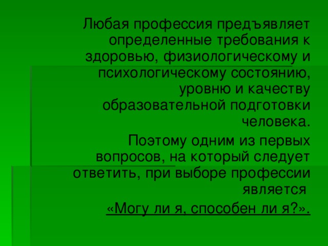   Любая профессия предъявляет определенные требования к здоровью, физиологическому и психологическому состоянию, уровню и качеству образовательной подготовки человека.   Поэтому одним из первых вопросов, на который следует ответить, при выборе профессии является «Могу ли я, способен ли я?». 