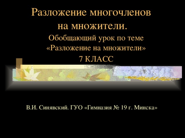 Разложение многочленов  на множители. Обобщающий урок по теме «Разложение на множители» 7 КЛАСС В.И. Синявский. ГУО «Гимназия № 19 г. Минска» 