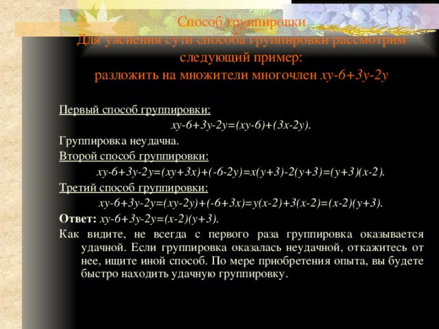 Способ группировки  Для уяснения сути способа группировки рассмотрим следующий пример:  разложить на множители многочлен xy-6+3y-2y Первый способ группировки: xy-6+3y-2y=(xy-6)+(3x-2y). Группировка неудачна. Второй способ группировки: xy-6+3y-2y=(xy+3x)+(-6-2y)=x(y+3)-2(y+3)=(y+3)(x-2). Третий способ группировки: xy-6+3y-2y=(xy-2y)+(-6+3x)=y(x-2)+3(x-2)=(x-2)(y+3). Ответ:  xy-6+3y-2y=(x-2)(y+3). Как видите, не всегда с первого раза группировка оказывается удачной. Если группировка оказалась неудачной, откажитесь от нее, ищите иной способ. По мере приобретения опыта, вы будете быстро находить удачную группировку. 