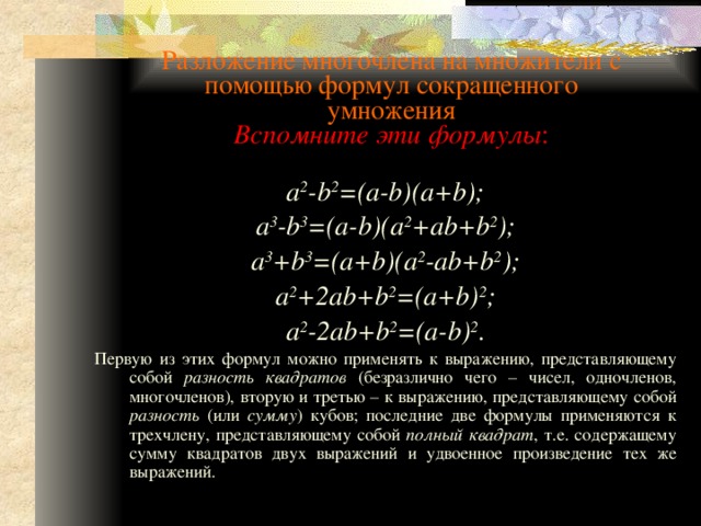 Разложение многочлена на множители с помощью формул сокращенного умножения  Вспомните эти формулы : a 2 -b 2 =(a-b)(a+b); a 3 -b 3 =(a-b)(a 2 +ab+b 2 ); a 3 +b 3 =(a+b)(a 2 -ab+b 2 ); a 2 +2ab+b 2 =(a+b) 2 ; a 2 -2ab+b 2 =(a-b) 2 . Первую из этих формул можно применять к выражению, представляющему собой разность квадратов (безразлично чего – чисел, одночленов, многочленов), вторую и третью – к выражению, представляющему собой разность (или сумму ) кубов; последние две формулы применяются к трехчлену, представляющему собой полный квадрат , т.е. содержащему сумму квадратов двух выражений и удвоенное произведение тех же выражений. 