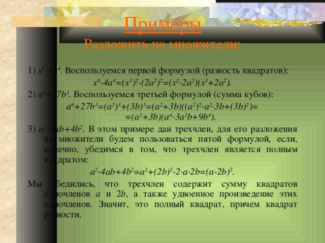 Примеры  Разложить на множители: 1) x 6 -4a 4 . Воспользуемся первой формулой (разность квадратов): x 6 -4a 4 =(x 3 ) 2 -(2a 2 ) 2 =(x 2 -2a 2 )(x 3 +2a 2 ). 2) a 6 +27b 3 . Воспользуемся третьей формулой (сумма кубов): a 6 +27b 3 =(a 2 ) 3 +(3b) 3 =(a 2 +3b)((a 2 ) 2 -a 2 ·3b+(3b) 2 )=  =(a 2 +3b)(a 4 -3a 2 b+9b 4 ). 3) a 2 -4ab+4b 2 . В этом примере дан трехчлен, для его разложения на множители будем пользоваться пятой формулой, если, конечно, убедимся в том, что трехчлен является полным квадратом: a 2 -4ab+4b 2 =a 2 +(2b) 2 -2·a·2b=(a-2b) 2 . Мы убедились, что трехчлен содержит сумму квадратов одночленов a и 2 b , а также удвоенное произведение этих одночленов. Значит, это полный квадрат, причем квадрат разности. 