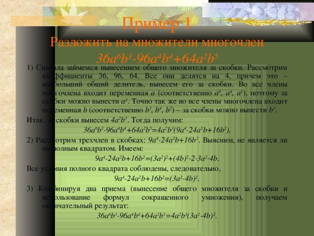 Пример 1  Разложить на множители многочлен  36a 6 b 3 -96a 4 b 4 +64a 2 b 5 1) Сначала займемся вынесением общего множителя за скобки. Рассмотрим коэффициенты 36, 96, 64. Все они делятся на 4, причем это – наибольший общий делитель, вынесем его за скобки. Во все члены многочлена входит переменная a (соответственно a 6 , a 4 , a 2 ), поэтому за скобки можно вынести a 2 . Точно так же во все члены многочлена входит переменная b (соответственно b 3 , b 4 , b 5 ) – за скобки можно вынести b 3 . Итак, за скобки вынесем 4a 2 b 3 . Тогда получим: 36a 6 b 3 -96a 4 b 4 +64a 2 b 5 =4a 2 b 3 (9a 4 -24a 2 b+16b 2 ). 2) Рассмотрим трехчлен в скобках: 9a 4 -24a 2 b+16b 2 . Выясним, не является ли он полным квадратом. Имеем: 9a 4 -24a 2 b+16b 2 =(3a 2 ) 2 +(4b) 2 -2 ·3a 2 ·4b . Все условия полного квадрата соблюдены, следовательно, 9a 4 -24a 2 b+16b 2 =(3a 2 -4b) 2 . 3) Комбинируя два приема (вынесение общего множителя за скобки и использование формул сокращенного умножения), получаем окончательный результат: 36a 6 b 3 -96a 4 b 4 +64a 2 b 5 =4a 2 b 3 (3a 2 -4b) 2 .  