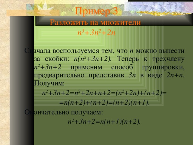 Пример 3  Разложить на множители  n 3 +3n 2 +2n Сначала воспользуемся тем, что n можно вынести за скобки: n(n 2 +3n+2). Теперь к трехчлену n 2 +3n+2 применим способ группировки, предварительно представив 3n в виде 2n+n . Получим: n 2 +3n+2=n 2 +2n+n+2=(n 2 +2n)+(n+2)= =n(n+2)+(n+2)=(n+2)(n+1). Окончательно получаем: n 2 +3n+2=n(n+1)(n+2). 