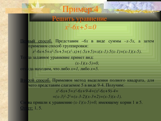 Пример 4  Решить уравнение  x 2 -6x+5=0 Первый способ. Представим – 6x в виде суммы –x-5x, а затем применим способ группировки: x 2 -6x+5=x 2 -5x+5=(x 2 -x)+(-5x+5)=x(x-1)-5(x-1)=(x-1)(x-5). Тогда заданное уравнение примет вид: (x-1)(x-5)=0, откуда находим, что либо x=1, либо x=5.  Второй способ. Применим метод выделения полного квадрата, для чего представим слагаемое 5 в виде 9-4. Получим: x 2 -6x+5=x 2 -6x+9-4=(x 2 -6x+9)-4= =(x-3) 2 -2 2 =(x-3-2)(x-3+2)=(x-5)(x-1). Снова пришли к уравнению (x-1)(x-5)=0, имеющему корни 1 и 5. Ответ: 1, 5. 