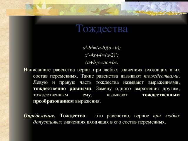 Тождества a 2 -b 2 =(a-b)(a+b); x 2 -4x+4=(x-2) 2 ; (a+b)c=ac+bc. Написанные равенства верны при любых значениях входящих в их состав переменных. Такие равенства называют тождествами . Левую и правую часть тождества называют выражениями, тождественно равными . Замену одного выражения другим, тождественным ему, называют тождественным  преобразованием выражения. Определение. Тождество – это равенство, верное при любых допустимых значениях входящих в его состав переменных. 