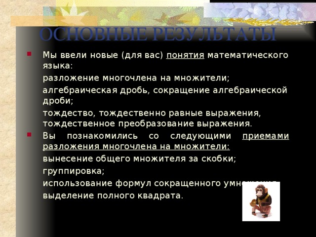 ОСНОВНЫЕ РЕЗУЛЬТАТЫ Мы ввели новые (для вас) понятия математического языка:  разложение многочлена на множители;  алгебраическая дробь, сокращение алгебраической дроби;  тождество, тождественно равные выражения, тождественное преобразование выражения. Вы познакомились со следующими приемами разложения многочлена на множители:  вынесение общего множителя за скобки;  группировка;  использование формул сокращенного умножения;  выделение полного квадрата. 