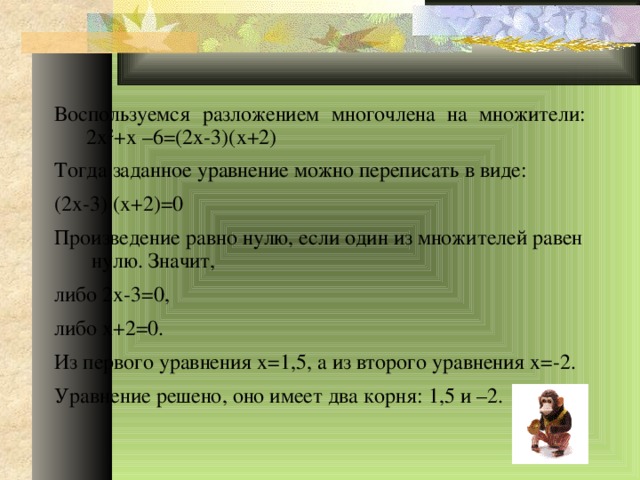 Воспользуемся разложением многочлена на множители: 2х 2 +х –6=(2х-3)(х+2) Тогда заданное уравнение можно переписать в виде: (2х-3) (х+2)=0 Произведение равно нулю, если один из множителей равен нулю. Значит, либо 2х-3=0, либо х+2=0. Из первого уравнения х=1,5, а из второго уравнения х=-2. Уравнение решено, оно имеет два корня: 1,5 и –2. 