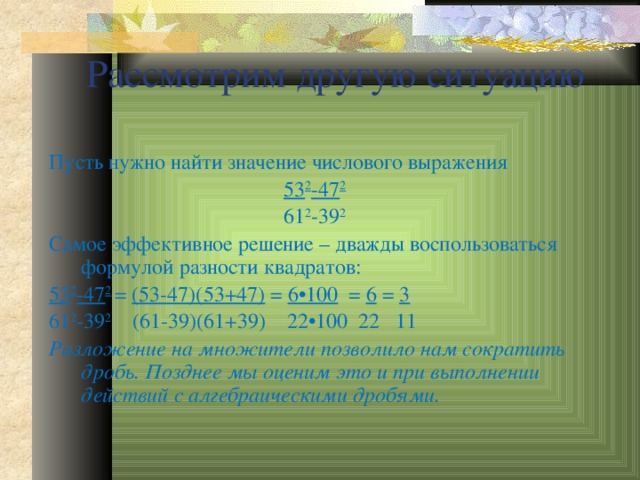 Рассмотрим другую ситуацию Пусть нужно найти значение числового выражения 53 2 -47 2 61 2 -39 2 Самое эффективное решение – дважды воспользоваться формулой разности квадратов: 53 2 -47 2  = (53-47)(53+47) = 6 •100 = 6 = 3 61 2 -39 2 (61-39)(61+39) 22•100 22 11 Разложение на множители позволило нам сократить дробь. Позднее мы оценим это и при выполнении действий с алгебраическими дробями. 