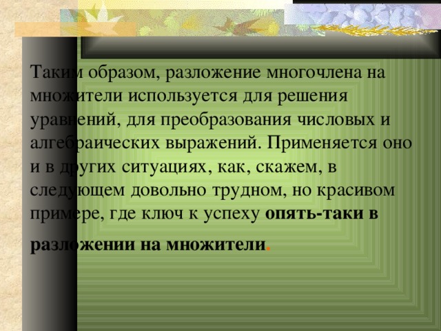 Таким образом, разложение многочлена на множители используется для решения уравнений, для преобразования числовых и алгебраических выражений. Применяется оно и в других ситуациях, как, скажем, в следующем довольно трудном, но красивом примере, где ключ к успеху опять-таки в разложении на множители .  