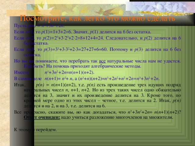 Посмотрите, как легко это можно сделать Пусть p(n) = n 3 + 3 n 2 + 2 n . Если n =1, то p (1) = 1+3+2=6. Значит, p (1) делится на 6 без остатка. Если n =2, то p (2) = 2 3 +3 ·2 2 +2·2=8+12+4=24. Следовательно, и p (2) делится на 6 без остатка. Если n =3, то p (3) = 3 3 +3·3 2 +2·3=27+27+6=60. Поэтому и p (3) делится на 6 без остатка. Но вы же понимаете, что перебрать так все натуральные числа нам не удастся. Как быть? На помощь приходят алгебраические методы. Имеем:    n 3 + 3 n 2 + 2 n = n ( n +1)( n +2). В самом деле   n ( n +1)= n 2 + n , а ( n 2 +n )( n +2)= n 3 + 2 n 2 +n 2 + 2 n=n 3 + 3 n 2 + 2 n . Итак,   p(n) = n ( n +1)( n +2), т.е. p(n) есть произведение трех идущих подряд натуральных чисел n , n +1, n +2. Но из трех таких чисел одно обязательно делится на 3, значит и их произведение делится на 3. Кроме того, по крайней мере одно из этих чисел – четное, т.е. делится на 2. Итак, p(n) делится и на 2, и на 3, т.е. делится на 6. Все прекрасно, скажите вы, но как догадаться, что n 3 + 3 n 2 + 2 n = n ( n +1)( n +2)? Ответ очевиден: надо учиться разложению многочленов на множители. К этому и перейдем. 