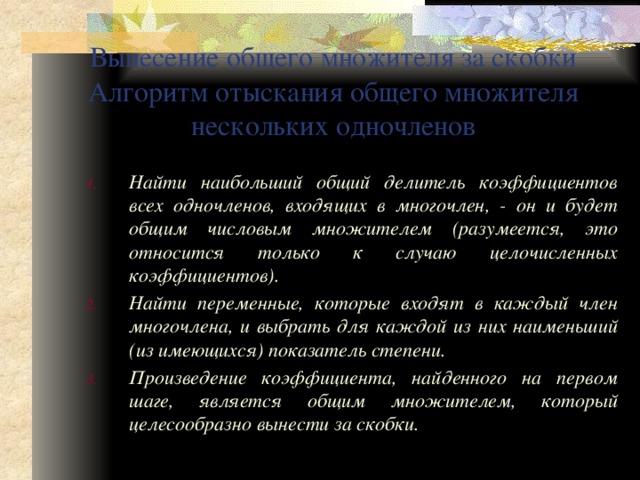 Вынесение общего множителя за скобки  Алгоритм отыскания общего множителя нескольких одночленов Найти наибольший общий делитель коэффициентов всех одночленов, входящих в многочлен, - он и будет общим числовым множителем (разумеется, это относится только к случаю целочисленных коэффициентов). Найти переменные, которые входят в каждый член многочлена, и выбрать для каждой из них наименьший (из имеющихся) показатель степени. Произведение коэффициента, найденного на первом шаге, является общим множителем, который целесообразно вынести за скобки. 