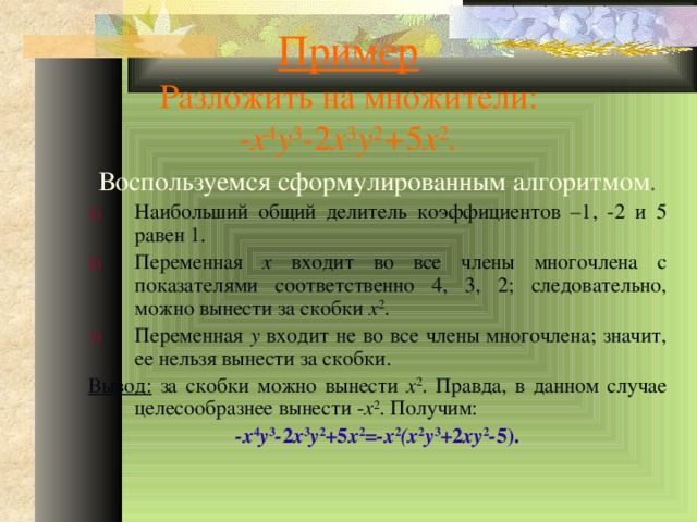 Пример  Разложить на множители:  - x 4 y 3 - 2 x 3 y 2 + 5 x 2 . Воспользуемся сформулированным алгоритмом . Наибольший общий делитель коэффициентов –1, -2 и 5 равен 1. Переменная x входит во все члены многочлена с показателями соответственно 4, 3, 2; следовательно, можно вынести за скобки x 2 . Переменная y входит не во все члены многочлена; значит, ее нельзя вынести за скобки. Вывод: за скобки можно вынести x 2 . Правда, в данном случае целесообразнее вынести - x 2 . Получим: -x 4 y 3 - 2 x 3 y 2 + 5 x 2 =-x 2 (x 2 y 3 + 2 xy 2 - 5).  