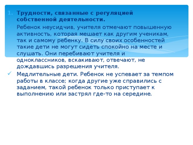 Трудности, связанные с регуляцией собственной деятельности.  Ребенок неусидчив, учителя отмечают повышенную активность, которая мешает как другим ученикам, так и самому ребенку. В силу своих особенностей такие дети не могут сидеть спокойно на месте и слушать. Они перебивают учителя и одноклассников, вскакивают, отвечают, не дождавшись разрешения учителя. Медлительные дети. Ребенок не успевает за темпом работы в классе; когда другие уже справились с заданием, такой ребенок только приступает к выполнению или застрял где-то на середине. 