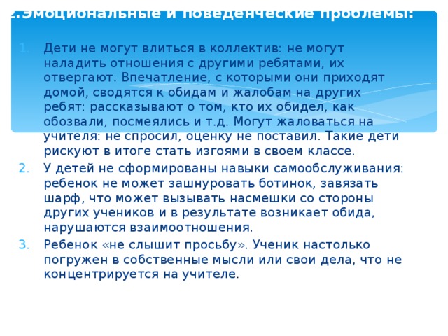 2.Эмоциональные и поведенческие проблемы:  Дети не могут влиться в коллектив: не могут наладить отношения с другими ребятами, их отвергают. Впечатление, с которыми они приходят домой, сводятся к обидам и жалобам на других ребят: рассказывают о том, кто их обидел, как обозвали, посмеялись и т.д. Могут жаловаться на учителя: не спросил, оценку не поставил. Такие дети рискуют в итоге стать изгоями в своем классе. У детей не сформированы навыки самообслуживания: ребенок не может зашнуровать ботинок, завязать шарф, что может вызывать насмешки со стороны других учеников и в результате возникает обида, нарушаются взаимоотношения. Ребенок «не слышит просьбу». Ученик настолько погружен в собственные мысли или свои дела, что не концентрируется на учителе. 