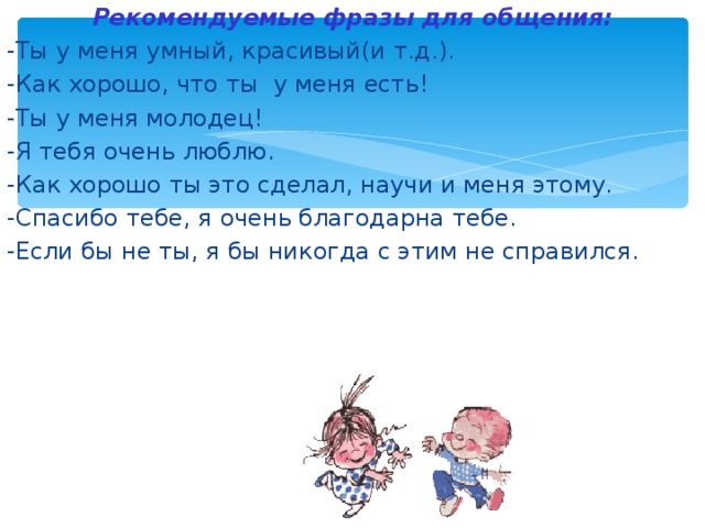 Рекомендуемые фразы для общения: -Ты у меня умный, красивый(и т.д.). -Как хорошо, что ты у меня есть! -Ты у меня молодец! -Я тебя очень люблю. -Как хорошо ты это сделал, научи и меня этому. -Спасибо тебе, я очень благодарна тебе. -Если бы не ты, я бы никогда с этим не справился. 