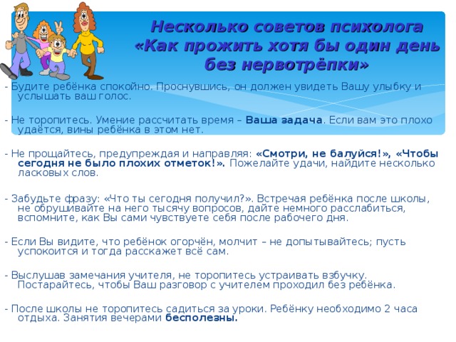 Несколько советов психолога  «Как прожить хотя бы один день без нервотрёпки» - Будите ребёнка спокойно. Проснувшись, он должен увидеть Вашу улыбку и услышать ваш голос. - Не торопитесь. Умение рассчитать время – Ваша задача . Если вам это плохо удаётся, вины ребёнка в этом нет. - Не прощайтесь, предупреждая и направляя: «Смотри, не балуйся!», «Чтобы сегодня  не было плохих отметок!». Пожелайте удачи, найдите несколько ласковых слов. - Забудьте фразу: «Что ты сегодня получил?». Встречая ребёнка после школы, не обрушивайте на него тысячу вопросов, дайте немного расслабиться, вспомните, как Вы сами чувствуете себя после рабочего дня. - Если Вы видите, что ребёнок огорчён, молчит – не допытывайтесь; пусть успокоится и тогда расскажет всё сам. - Выслушав замечания учителя, не торопитесь устраивать взбучку. Постарайтесь, чтобы Ваш разговор с учителем проходил без ребёнка. - После школы не торопитесь садиться за уроки. Ребёнку необходимо 2 часа отдыха. Занятия вечерами бесполезны. 