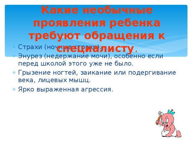 Какие необычные проявления ребенка требуют обращения к специалисту . Страхи (ночные страхи). Энурез (недержание мочи), особенно если перед школой этого уже не было. Грызение ногтей, заикание или подергивание века, лицевых мышц. Ярко выраженная агрессия. 