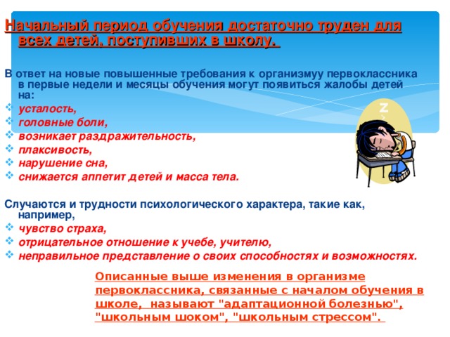 Начальный период обучения достаточно труден для всех детей, поступивших в школу.  В ответ на новые повышенные требования к организмуу первоклассника в первые недели и месяцы обучения могут появиться жалобы детей на: усталость, головные боли, возникает раздражительность, плаксивость, нарушение сна, снижается аппетит детей и масса тела.  Случаются и трудности психологического характера, такие как, например, чувство страха, отрицательное отношение к учебе, учителю, неправильное представление о своих способностях и возможностях. Описанные выше изменения в организме первоклассника, связанные с началом обучения в школе, называют 