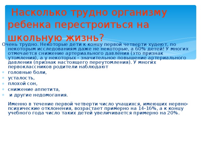  Насколько трудно организму ребенка перестроиться на школьную жизнь?  Очень трудно. Некоторые дети к концу первой четверти худеют, по некоторым исследованиям даже не некоторые, а 60% детей! У многих отмечается снижение артериального давления (это признак утомления), а у некоторых - значительное повышение артериального давления (признак настоящего переутомления). У многих первоклассников родители наблюдают головные боли, усталость, плохой сон, снижение аппетита,  и другие недомогания.   Именно в течение первой четверти число учащихся, имеющих нервно-психические отклонения, возрастает примерно на 14-16%, а к концу учебного года число таких детей увеличивается примерно на 20%.  