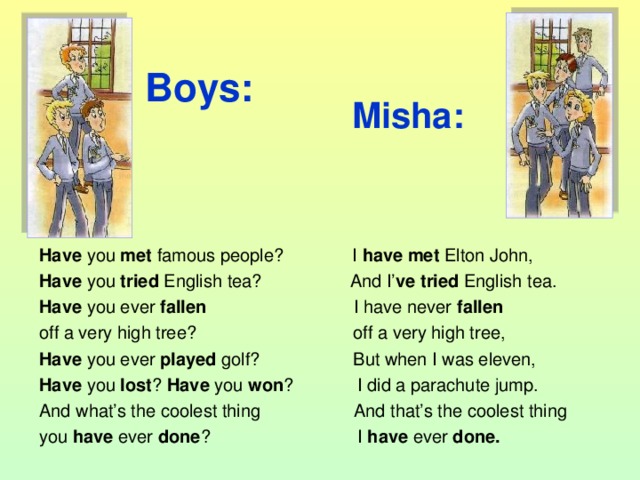 Boys: Misha:  Have you met famous people? I have met Elton John, Have you tried English tea? And I’ ve tried English tea. Have you ever fallen I have never fallen off a very high tree? off a very high tree, Have you ever played golf? But when I was eleven, Have you lost ? Have you won ? I did a parachute jump. And what’s the coolest thing And that’s the coolest thing you have ever done ? I have ever done.  