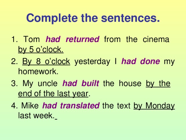 Complete the sentences. 1. Tom had returned from the cinema  by 5 o’clock. 2. By 8 o’clock yesterday I had done  my homework. 3. My uncle had built  the house by the   end of the last year . 4. Mike had translated  the text by Monday last week.  