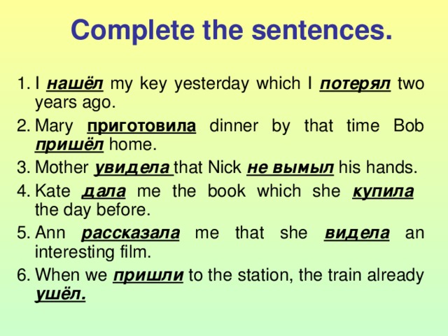 Complete the sentences. I нашёл  my key yesterday which I потерял  two years ago. Mary приготовила  dinner by that time Bob пришёл  home. Mother увидела that Nick не вымыл  his hands. Kate дала  me the book which she купила   the day before. Ann рассказала  me that she видела  an interesting film. When we пришли  to the station, the train already ушёл. 