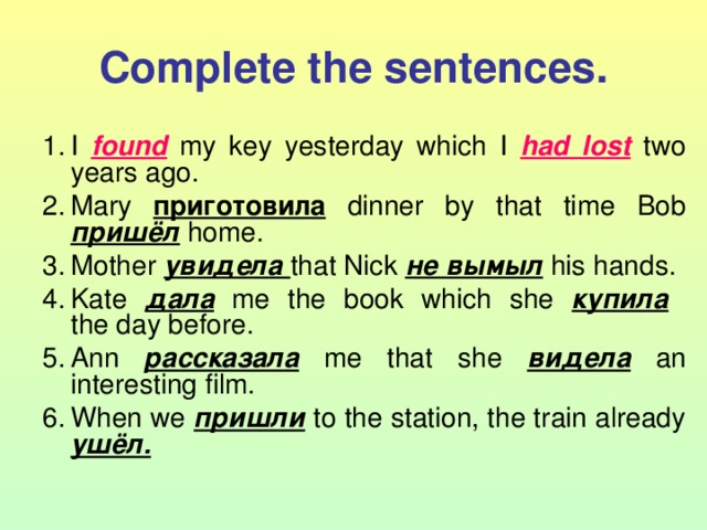 Complete the sentences. I found  my key yesterday which I had lost  two years ago. Mary приготовила  dinner by that time Bob пришёл  home. Mother увидела that Nick не вымыл  his hands. Kate дала  me the book which she купила   the day before. Ann рассказала  me that she видела  an interesting film. When we пришли  to the station, the train already ушёл.  
