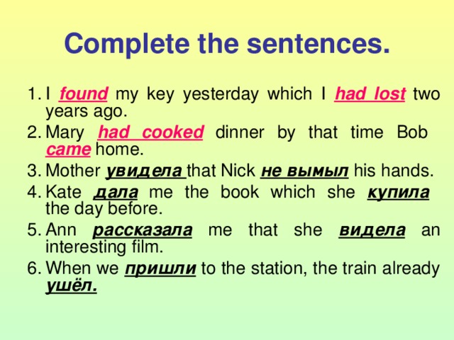 Complete the sentences. I found  my key yesterday which I had lost  two years ago. Mary had cooked  dinner by that time Bob  came  home. Mother увидела that Nick не вымыл  his hands. Kate дала  me the book which she купила   the day before. Ann рассказала  me that she видела  an interesting film. When we пришли  to the station, the train already ушёл.  
