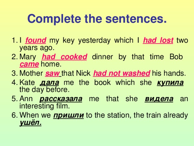 Complete the sentences. I found  my key yesterday which I had lost  two years ago. Mary had cooked  dinner by that time Bob  came  home. Mother saw  that Nick had not washed  his hands. Kate дала  me the book which she купила   the day before. Ann рассказала  me that she видела  an interesting film. When we пришли  to the station, the train already ушёл.  