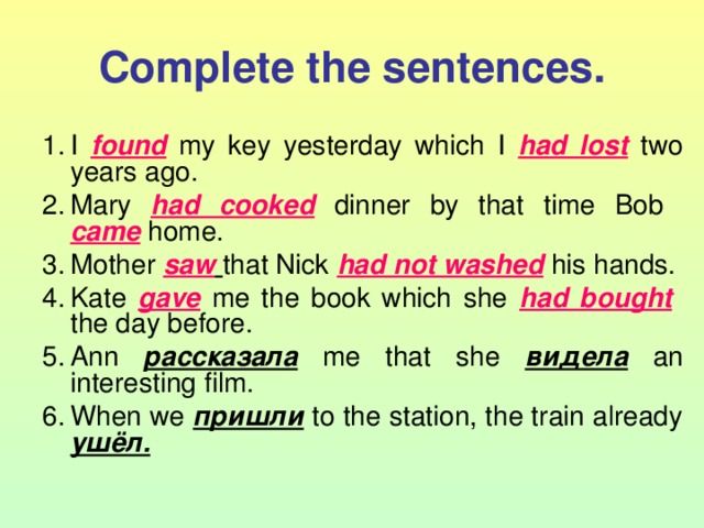 Complete the sentences. I found  my key yesterday which I had lost  two years ago. Mary had cooked  dinner by that time Bob  came  home. Mother saw  that Nick had not washed  his hands. Kate gave  me the book which she had bought   the day before. Ann рассказала  me that she видела  an interesting film. When we пришли  to the station, the train already ушёл.  