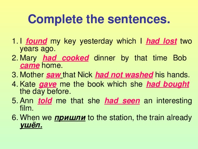 Complete the sentences. I found  my key yesterday which I had lost  two years ago. Mary had cooked  dinner by that time Bob  came  home. Mother saw  that Nick had not washed  his hands. Kate gave  me the book which she had bought   the day before. Ann told  me that she had seen  an interesting film. When we пришли  to the station, the train already ушёл. 