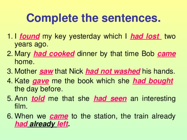 Complete the sentences. I found  my key yesterday which I had lost  two years ago. Mary had cooked  dinner by that time Bob came  home. Mother saw  that Nick had not washed  his hands. Kate gave  me the book which she had bought  the day before. Ann told  me that she had seen  an interesting film. When we came  to the station, the train already had already left . 