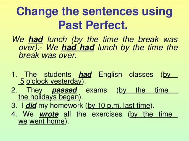 Change the sentences using Past Perfect.  We  had lunch (by the time the break was over).- We had had lunch by the time the break was over.  1. The students had English classes ( by  5  o’clock yesterday ). 2. They passed exams ( by the time  the holidays began ). 3. I did my homework ( by 10 p.m. last time ). 4. We wrote all the exercises ( by the time  we  went home ). 