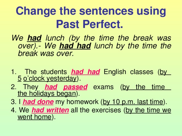 Change the sentences using Past Perfect.  We  had lunch (by the time the break was over).- We had had lunch by the time the break was over.  1.  The students had  had English classes ( by  5  o’clock yesterday ). 2. They had  passed exams ( by the time  the holidays began ). 3. I had done my homework ( by 10 p.m. last time ). 4. We had written all the exercises ( by the time we  went home ). 