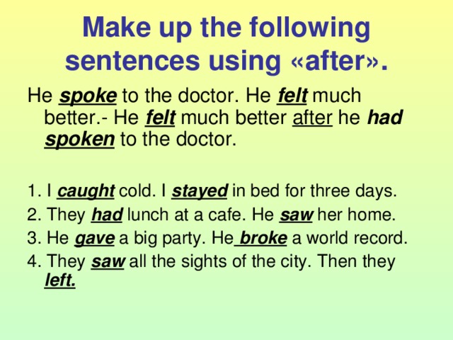 Make up the following sentences using « after ». He spoke to the doctor. He felt much better.- He felt much better after he had  spoken to the doctor. 1. I caught cold. I stayed in bed for three days. 2. They had lunch at a cafe. He saw her home. 3. He gave a big party. He broke a world record. 4. They saw all the sights of the city. Then they left.  