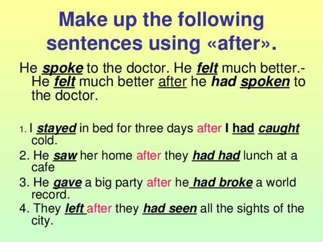Make up the following sentences using « after ». He spoke to the doctor. He felt much better.- He felt much better after he had  spoken to the doctor. 1. I stayed in bed for three days after  I had  caught cold. 2. He saw her home after they had had lunch at a cafe 3. He gave a big party after he had broke a world record. 4. They left after they had seen all the sights of the city.  