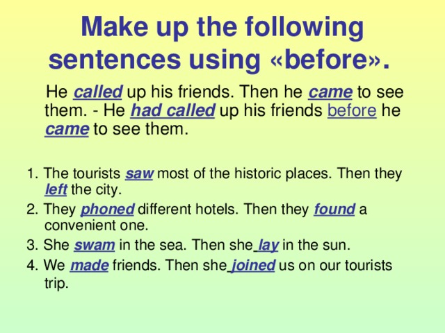 Make up the following sentences using « before ».   He called  up his friends. Then he came to see them. - He had called up his friends  before he  came to see them. 1. The tourists saw most of the historic places. Then they left the city. 2. They phoned different hotels. Then they found a convenient one. 3. She swam in the sea. Then she  lay in the sun. 4. We made friends. Then she  joined us on our tourists trip.  