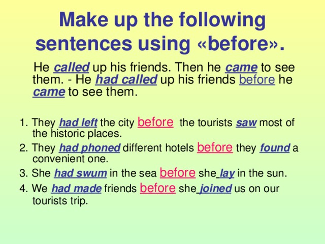 Make up the following sentences using « before ».   He called  up his friends. Then he came to see them. - He had called up his friends  before he  came to see them. 1. They had left the city before the tourists saw most of the historic places. 2. They had phoned different hotels before they found a convenient one. 3. She had swum in the sea before she  lay in the sun. 4. We had made friends before she  joined us on our tourists trip.  