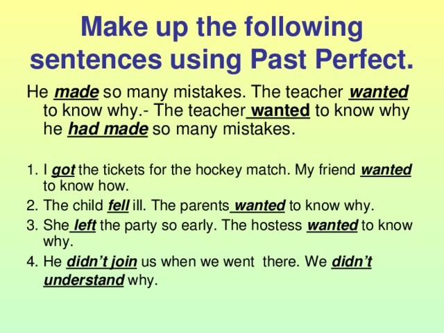 Make up the following sentences using Past Perfect. He made so many mistakes. The teacher wanted to know why.- The teacher wanted to know why he had made so many mistakes. 1. I got the tickets for the hockey match. My friend wanted to know how. 2. The child fell ill. The parents wanted to know why. 3. She left the party so early. The hostess wanted to know why. 4. He didn’t join us when we went there. We didn’t understand why.  