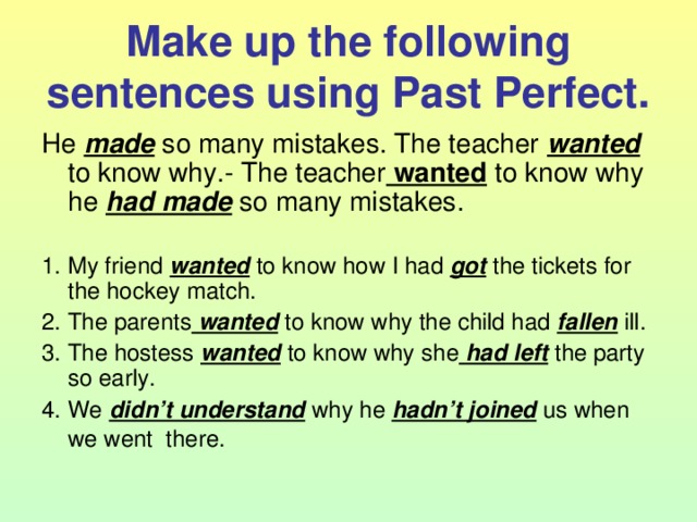 Make up the following sentences using Past Perfect. He made so many mistakes. The teacher wanted to know why.- The teacher wanted to know why he had made so many mistakes. 1. My friend wanted to know how I had got the tickets for the hockey match. 2. The parents wanted to know why the child had fallen ill. 3. The hostess wanted to know why she had left the party so early. 4. We didn’t understand why he hadn’t joined us when we went there.  