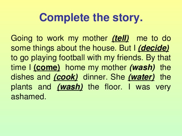 Complete the story. Going to work my mother (tell) me to do some things about the house.  But I (decide) to go playing football with my friends. By that time I (come) home my mother (wash)   the dishes and (cook) dinner. She (water) the plants and (wash) the floor. I was very ashamed. 