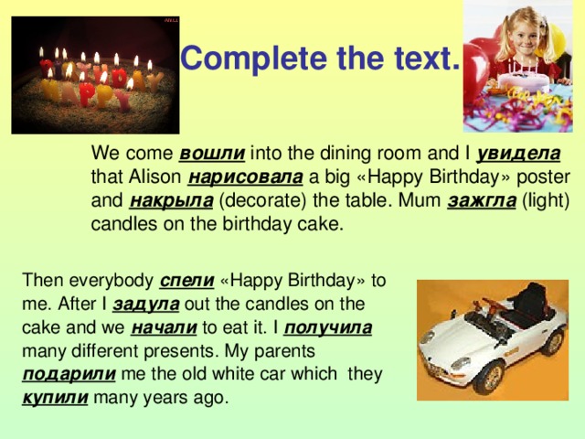 Complete the text. We  come вошли  into the dining room and I увидела  that Alison нарисовала a big « Happy Birthday » poster and накрыла ( decorate) the table. Mum зажгла (light) candles on the birthday cake. Then everybody спели « Happy Birthday » to me. After I задула  out the candles on the cake and we начали  to eat it. I получила  many different presents. My parents подарили  me the old white car which they купили  many years ago. 
