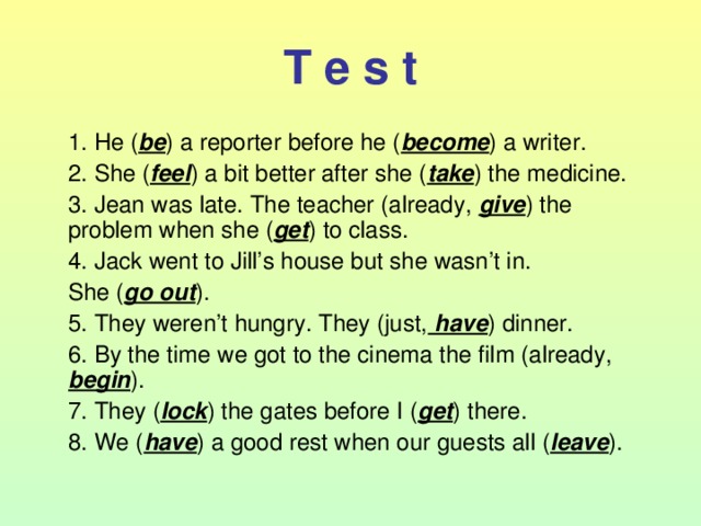 T e s t  1. He ( be ) a reporter before he ( become ) a writer.  2. She ( feel ) a bit better after she ( take ) the medicine.  3. Jean  was late. The teacher (already, give ) the problem when she ( get ) to class.  4. Jack went to Jill’s house but she wasn’t in.  She ( go out ).  5. They weren’t hungry. They (just, have ) dinner.  6. By the time we got to the cinema the film (already, begin ).  7. They ( lock ) the gates before I ( get ) there.  8. We ( have ) a good rest when our guests all ( leave ). 
