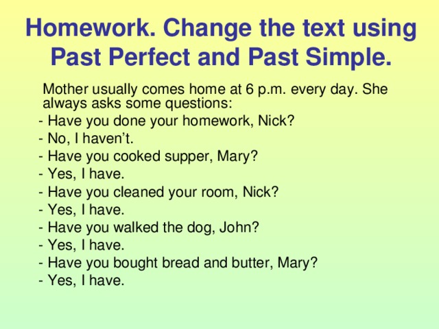 Homework. Change the text using Past Perfect and Past Simple.  Mother usually comes home at 6 p.m. every day. She always asks some questions:  - Have you done your homework, Nick?  - No, I haven’t.  - Have you cooked supper, Mary?  - Yes, I have.  - Have you cleaned your room, Nick?  - Yes, I have.  - Have you walked the dog, John?  - Yes, I have.  - Have you bought bread and butter, Mary?  - Yes, I have. 