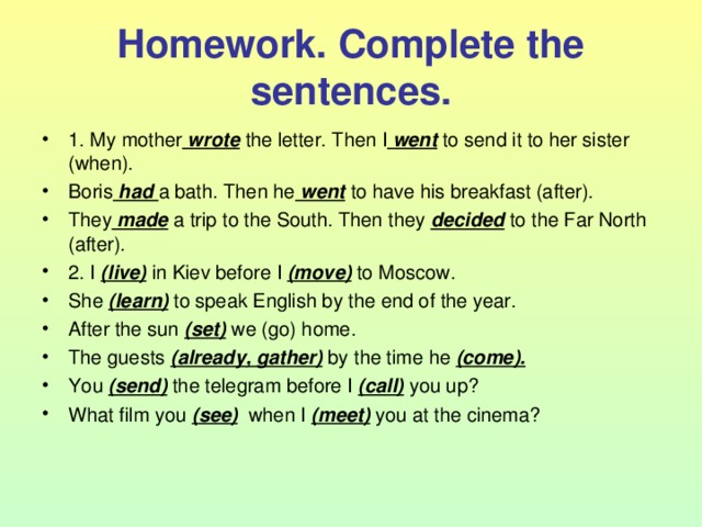 Homework. Complete the sentences. 1. My mother wrote the letter. Then I went to send it to her sister (when). Boris had a bath. Then he went to have his breakfast (after). They made a trip to the South. Then they decided to the Far North (after). 2. I (live) in Kiev before I (move) to Moscow. She (learn) to speak English by the end of the year. After the sun (set) we (go) home. The guests (already, gather) by the time he (come). You (send) the telegram before I (call) you up? What film you (see) when I (meet) you at the cinema? 